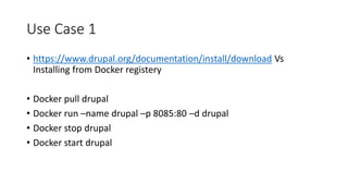 Use Case 1
• https://www.drupal.org/documentation/install/download Vs
Installing from Docker registery
• Docker pull drupal
• Docker run –name drupal –p 8085:80 –d drupal
• Docker stop drupal
• Docker start drupal
 