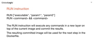 12
RUN instruction
RUN ["executable", "param1", "param2"]
RUN <command> && <command>
The RUN instruction will execute any commands in a new layer on
top of the current image and commit the results.
The resulting committed image will be used for the next step in the
Dockerfile.
 