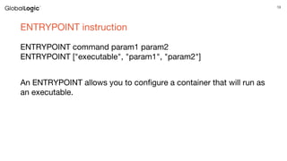13
ENTRYPOINT instruction
ENTRYPOINT command param1 param2
ENTRYPOINT ["executable", "param1", "param2"]
An ENTRYPOINT allows you to configure a container that will run as
an executable.
 