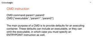 14
CMD instruction
CMD command param1 param2
CMD ["executable","param1","param2"]
The main purpose of a CMD is to provide defaults for an executing
container. These defaults can include an executable, or they can
omit the executable, in which case you must specify an
ENTRYPOINT instruction as well.
 