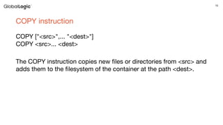 15
COPY instruction
COPY ["<src>",... "<dest>"]
COPY <src>... <dest>
The COPY instruction copies new files or directories from <src> and
adds them to the filesystem of the container at the path <dest>.
 