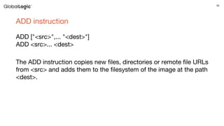 16
ADD instruction
ADD ["<src>",... "<dest>"]
ADD <src>... <dest>
The ADD instruction copies new files, directories or remote file URLs
from <src> and adds them to the filesystem of the image at the path
<dest>.
 