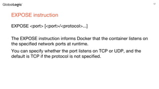 17
EXPOSE instruction
EXPOSE <port> [<port>/<protocol>...]
The EXPOSE instruction informs Docker that the container listens on
the specified network ports at runtime.
You can specify whether the port listens on TCP or UDP, and the
default is TCP if the protocol is not specified.
 