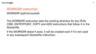19
WORKDIR instruction
WORKDIR /path/to/workdir
The WORKDIR instruction sets the working directory for any RUN,
CMD, ENTRYPOINT, COPY and ADD instructions that follow it in the
Dockerfile.
If the WORKDIR doesn’t exist, it will be created even if it’s not used
in any subsequent Dockerfile instruction.
 