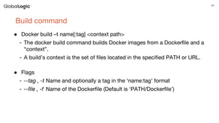 21
Build command
● Docker build –t name[:tag] <context path>
- The docker build command builds Docker images from a Dockerfile and a
“context”.
- A build’s context is the set of files located in the specified PATH or URL.
● Flags
- --tag , -t Name and optionally a tag in the ‘name:tag’ format
- --file , -f Name of the Dockerfile (Default is ‘PATH/Dockerfile’)
 
