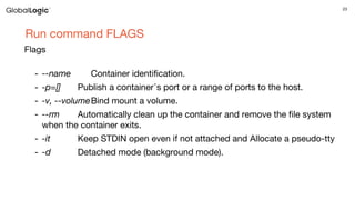 23
Run command FLAGS
Flags
- --name Container identification.
- -p=[] Publish a container᾿s port or a range of ports to the host.
- -v, --volumeBind mount a volume.
- --rm Automatically clean up the container and remove the file system
when the container exits.
- -it Keep STDIN open even if not attached and Allocate a pseudo-tty
- -d Detached mode (background mode).
 