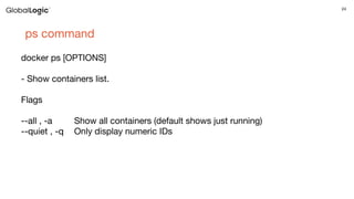 24
ps command
docker ps [OPTIONS]
- Show containers list.
Flags
--all , -a Show all containers (default shows just running)
--quiet , -q Only display numeric IDs
 