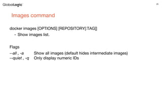 25
Images command
docker images [OPTIONS] [REPOSITORY[:TAG]]
- Show images list.
Flags
--all , -a Show all images (default hides intermediate images)
--quiet , -q Only display numeric IDs
 