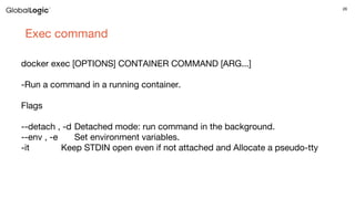 26
Exec command
docker exec [OPTIONS] CONTAINER COMMAND [ARG...]
-Run a command in a running container.
Flags
--detach , -d Detached mode: run command in the background.
--env , -e Set environment variables.
-it Keep STDIN open even if not attached and Allocate a pseudo-tty
 