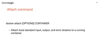 27
Attach command
docker attach [OPTIONS] CONTAINER
- Attach local standard input, output, and error streams to a running
container.
 