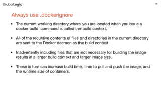 36
Always use .dockerignore
• The current working directory where you are located when you issue a
docker build  command is called the build context.
• All of the recursive contents of files and directories in the current directory
are sent to the Docker daemon as the build context.
• Inadvertently including files that are not necessary for building the image
results in a larger build context and larger image size.
• These in turn can increase build time, time to pull and push the image, and
the runtime size of containers.
 