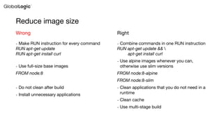 Reduce image size
• Make RUN instruction for every command
RUN apt-get update
RUN apt-get install curl
• Use full-size base images
FROM node:8
• Do not clean after build
• Install unnecessary applications
Wrong
• Combine commands in one RUN instruction
RUN apt-get update && 
apt-get install curl
• Use alpine images whenever you can,
otherwise use slim versions
FROM node:8-alpine
FROM node:8-slim
• Clean applications that you do not need in a
runtime
• Clean cache
• Use multi-stage build
Right
 