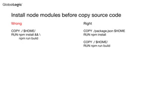 Install node modules before copy source code
COPY ./ $HOME/
RUN npm install && 
npm run build
Wrong
COPY ./package.json $HOME
RUN npm install
COPY ./ $HOME/
RUN npm run build
Right
 