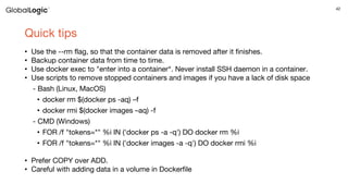42
Quick tips
• Use the --rm flag, so that the container data is removed after it finishes.
• Backup container data from time to time.
• Use docker exec to "enter into a container“. Never install SSH daemon in a container.
• Use scripts to remove stopped containers and images if you have a lack of disk space
- Bash (Linux, MacOS)
• docker rm $(docker ps -aq) –f
• docker rmi $(docker images –aq) -f
- CMD (Windows)
• FOR /f "tokens=*" %i IN ('docker ps -a -q') DO docker rm %i
• FOR /f "tokens=*" %i IN ('docker images -a -q') DO docker rmi %i
• Prefer COPY over ADD.
• Careful with adding data in a volume in Dockerfile
 