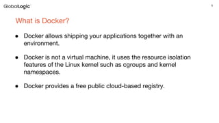 5
What is Docker?
● Docker allows shipping your applications together with an
environment.
● Docker is not a virtual machine, it uses the resource isolation
features of the Linux kernel such as cgroups and kernel
namespaces.
● Docker provides a free public cloud-based registry.
 