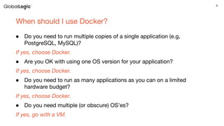 6
When should I use Docker?
● Do you need to run multiple copies of a single application (e.g,
PostgreSQL, MySQL)?
If yes, choose Docker.
● Are you OK with using one OS version for your application?
If yes, choose Docker.
● Do you need to run as many applications as you can on a limited
hardware budget?
If yes, choose Docker.
● Do you need multiple (or obscure) OS’es?
If yes, go with a VM.
 