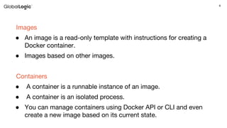 8
Images
● An image is a read-only template with instructions for creating a
Docker container.
● Images based on other images.
Containers
● A container is a runnable instance of an image.
● A container is an isolated process.
● You can manage containers using Docker API or CLI and even
create a new image based on its current state.
 