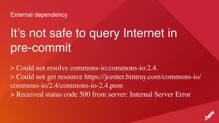 External dependency
It’s not safe to query Internet in
pre-commit
> Could not resolve commons-io:commons-io:2.4.
> Could not get resource https://jcenter.bintray.com/commons-io/
commons-io/2.4/commons-io-2.4.pom
> Received status code 500 from server: Internal Server Error
 