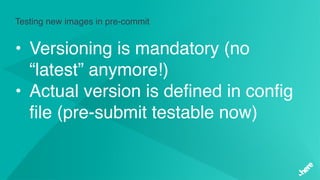 Testing new images in pre-commit
• Versioning is mandatory (no
“latest” anymore!)
• Actual version is defined in config
file (pre-submit testable now)
 