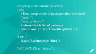 etc/apt/apt.conf.d/docker-no-cache
Dpkg {
# Don't keep copies of packages after download   
 Cache "";
    Cache::archives "";
# Always delete list of packages
    Post-Invoke { "rm -rf /var/lib/apt/lists"; };
}
APT {
    Install-Recommends "false";
}
DSELECT::Clean "always”;
 