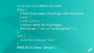 etc/apt/apt.conf.d/docker-no-cache
Dpkg {
# Don't keep copies of packages after download   
 Cache "";
    Cache::archives "";
# Always delete list of packages
    Post-Invoke { "rm -rf /var/lib/apt/lists"; };
}
APT {
    Install-Recommends "false";
}
DSELECT::Clean "always”;
 