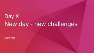 Day X
New day - new challenges
Learn fast
 