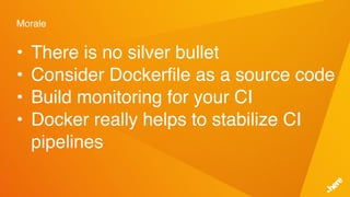 Morale
• There is no silver bullet
• Consider Dockerfile as a source code
• Build monitoring for your CI
• Docker really helps to stabilize CI
pipelines
 