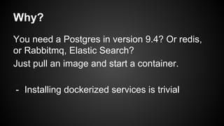 Why?
Installing dockerized services is trivial
- You need a Postgres in version 9.4? Or
redis, or Rabbitmq, Elastic Search?
Just pull an image and start a container.
 
