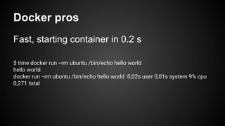 Docker pros
Fast, starting container in 0.2 s
$ time docker run --rm ubuntu /bin/echo hello world
hello world
docker run --rm ubuntu /bin/echo hello world 0,02s user 0,01s system 9% cpu
0,271 total
 