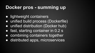 Docker pros - summing up
● lightweight containers
● unified build process (Dockerfile)
● standardized images (Docker hub)
● fast, starting container in 0.2 s
● combining containers together
● distributed apps, microservices
 