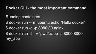 Docker CLI - the most important command
Running containers
$ docker run --rm ubuntu echo “Hello docker”
$ docker run -d -p 8080:80 nginx
$ docker run -it -v `pwd`:/app -p 8000:8000
my_app
 