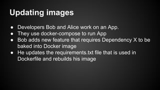 Updating images
● Developers Bob and Alice work on an App.
● They use docker-compose to run App
● Bob adds new feature that requires Dependency X to be
baked into Docker image
● He updates the requirements.txt file that is used in
Dockerfile and rebuilds his image
 