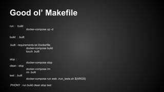 Good ol’ Makefile
run : build
docker-compose up -d
build : .built
.built : requirements.txt Dockerfile
docker-compose build
touch .built
stop :
docker-compose stop
clean : stop
docker-compose rm
rm .built
test : .built
docker-compose run web ./run_tests.sh ${ARGS}
.PHONY : run build clean stop test
 