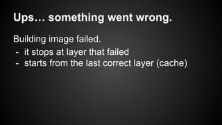 Ups… something went wrong.
Building image failed.
- it stops at layer that failed
- starts from the last correct layer (cache)
 