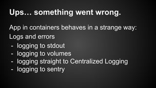 Ups… something went wrong.
App in containers behaves in a strange way:
Logs and errors
- logging to stdout
- logging to volumes
- logging straight to Centralized Logging
- logging to sentry
 