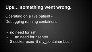 Ups… something went wrong.
Operating on a live patient -
Debugging running containers
- no need for ssh
- … no need for nsenter
- $ docker exec -it my_container bash
 