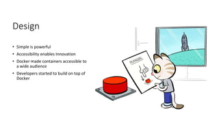 Design
• Simple is powerful
• Accessibility enables Innovation
• Docker made containers accessible to
a wide audience
• Developers started to build on top of
Docker
 