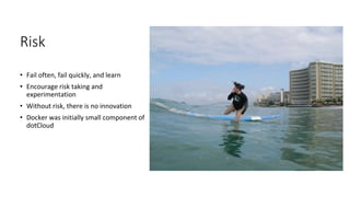 Risk
• Fail often, fail quickly, and learn
• Encourage risk taking and
experimentation
• Without risk, there is no innovation
• Docker was initially small component of
dotCloud
 