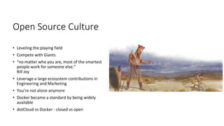 Open Source Culture
• Leveling the playing field
• Compete with Giants
• “no matter who you are, most of the smartest
people work for someone else.”
Bill Joy
• Leverage a large ecosystem contributions in
Engineering and Marketing
• You’re not alone anymore
• Docker became a standard by being widely
available
• dotCloud vs Docker - closed vs open
 