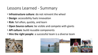 Lessons Learned - Summary
• Infrastructure culture: do not reinvent the wheel
• Design: accessibility fuels innovation
• Risk: fail often, quickly, and learn
• Open Source culture: be visible and compete with giants
• API culture: build reusable components
• Hire the right people: a successful team is a diverse team
 