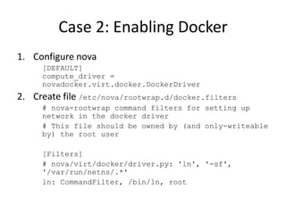 Case 2: Enabling Docker 
1. Configure nova 
[DEFAULT] 
compute_driver = 
novadocker.virt.docker.DockerDriver 
2. Create file /etc/nova/rootwrap.d/docker.filters 
# nova-rootwrap command filters for setting up 
network in the docker driver 
# This file should be owned by (and only-writeable 
by) the root user 
[Filters] 
# nova/virt/docker/driver.py: 'ln', '-sf', 
'/var/run/netns/.*' 
ln: CommandFilter, /bin/ln, root 
 