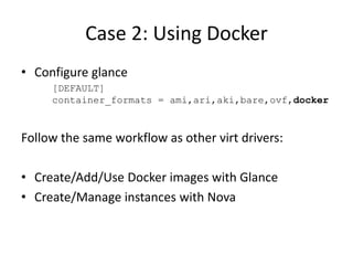 Case 2: Using Docker 
• Configure glance 
[DEFAULT] 
container_formats = ami,ari,aki,bare,ovf,docker 
Follow the same workflow as other virt drivers: 
• Create/Add/Use Docker images with Glance 
• Create/Manage instances with Nova 
 