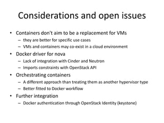 Considerations and open issues 
• Containers don't aim to be a replacement for VMs 
– they are better for specific use cases 
– VMs and containers may co-exist in a cloud environment 
• Docker driver for nova 
– Lack of integration with Cinder and Neutron 
– Imports constraints with OpenStack API 
• Orchestrating containers 
– A different approach than treating them as another hypervisor type 
– Better fitted to Docker workflow 
• Further integration 
– Docker authentication through OpenStack Identity (keystone) 
 