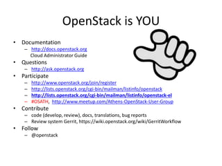 OpenStack is YOU 
• Documentation 
– http://docs.openstack.org 
Cloud Administrator Guide 
• Questions 
– http://ask.openstack.org 
• Participate 
– http://www.openstack.org/join/register 
– http://lists.openstack.org/cgi-bin/mailman/listinfo/openstack 
– http://lists.openstack.org/cgi-bin/mailman/listinfo/openstack-el 
– #OSATH, http://www.meetup.com/Athens-OpenStack-User-Group 
• Contribute 
– code (develop, review), docs, translations, bug reports 
– Review system Gerrit, https://wiki.openstack.org/wiki/GerritWorkflow 
• Follow 
– @openstack 
 