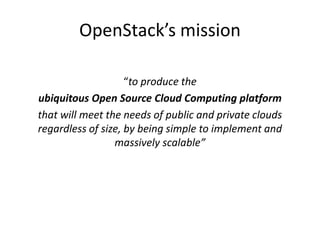 OpenStack’s mission 
“to produce the 
ubiquitous Open Source Cloud Computing platform 
that will meet the needs of public and private clouds 
regardless of size, by being simple to implement and 
massively scalable” 
 