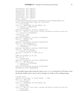 79
TECHNIQUE 23 Intelligent cache-busting using build-args
15a33158a136: Pull complete
f67323742a64: Pull complete
c4b45e832c38: Pull complete
f83e14495c19: Pull complete
41fea39113bf: Pull complete
f617216d7379: Pull complete
cbb91377826f: Pull complete
Digest: sha256:
➥ a8918e06476bef51ab83991aea7c199bb50bfb131668c9739e6aa7984da1c1f6
Status: Downloaded newer image for node:latest
---> 9ea1c3e33a0b
Step 2/7 : MAINTAINER ian.miell@gmail.com
---> Running in 03dba6770157
---> a5b55873d2d8
Removing intermediate container 03dba6770157
Step 3/7 : RUN git clone https://github.com/docker-in-practice/todo.git
---> Running in 23336fd5991f
Cloning into 'todo'...
---> 8ba06824d184
Removing intermediate container 23336fd5991f
Step 4/7 : WORKDIR todo
---> f322e2dbeb85
Removing intermediate container 2aa5ae19fa63
Step 5/7 : ARG CACHEBUST=no
---> Running in 9b4917f2e38b
---> f7e86497dd72
Removing intermediate container 9b4917f2e38b
Step 6/7 : RUN npm install
---> Running in a48e38987b04
npm info it worked if it ends with ok
[...]
added 249 packages in 49.418s
npm info ok
---> 324ba92563fd
Removing intermediate container a48e38987b04
Step 7/7 : CMD npm start
---> Running in ae76fa693697
---> b84dbc4bf5f1
Removing intermediate container ae76fa693697
Successfully built b84dbc4bf5f1
If you build it again with exactly the same docker build command, you’ll observe that
the Docker build cache is used, and no changes are made to the resulting image.
$ docker build .
Sending build context to Docker daemon 2.56kB
Step 1/7 : FROM node
---> 9ea1c3e33a0b
Step 2/7 : MAINTAINER ian.miell@gmail.com
---> Using cache
---> a5b55873d2d8
Step 3/7 : RUN git clone https://github.com/docker-in-practice/todo.git
---> Using cache
---> 8ba06824d184
 
