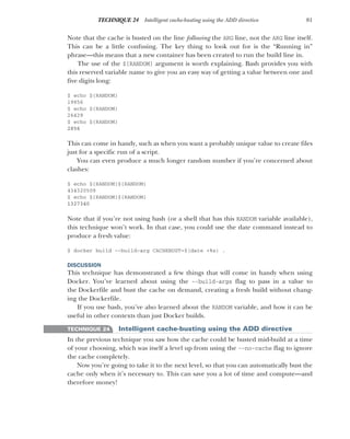 81
TECHNIQUE 24 Intelligent cache-busting using the ADD directive
Note that the cache is busted on the line following the ARG line, not the ARG line itself.
This can be a little confusing. The key thing to look out for is the “Running in”
phrase—this means that a new container has been created to run the build line in.
The use of the ${RANDOM} argument is worth explaining. Bash provides you with
this reserved variable name to give you an easy way of getting a value between one and
five digits long:
$ echo ${RANDOM}
19856
$ echo ${RANDOM}
26429
$ echo ${RANDOM}
2856
This can come in handy, such as when you want a probably unique value to create files
just for a specific run of a script.
You can even produce a much longer random number if you’re concerned about
clashes:
$ echo ${RANDOM}${RANDOM}
434320509
$ echo ${RANDOM}${RANDOM}
1327340
Note that if you’re not using bash (or a shell that has this RANDOM variable available),
this technique won’t work. In that case, you could use the date command instead to
produce a fresh value:
$ docker build --build-arg CACHEBUST=$(date +%s) .
DISCUSSION
This technique has demonstrated a few things that will come in handy when using
Docker. You’ve learned about using the --build-args flag to pass in a value to
the Dockerfile and bust the cache on demand, creating a fresh build without chang-
ing the Dockerfile.
If you use bash, you’ve also learned about the RANDOM variable, and how it can be
useful in other contexts than just Docker builds.
TECHNIQUE 24 Intelligent cache-busting using the ADD directive
In the previous technique you saw how the cache could be busted mid-build at a time
of your choosing, which was itself a level up from using the --no-cache flag to ignore
the cache completely.
Now you’re going to take it to the next level, so that you can automatically bust the
cache only when it’s necessary to. This can save you a lot of time and compute—and
therefore money!
 