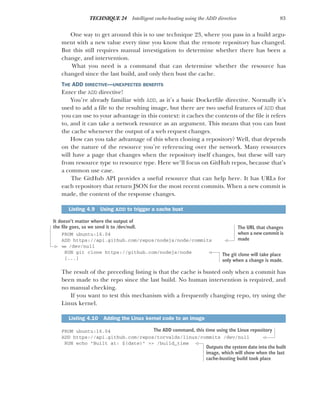 83
TECHNIQUE 24 Intelligent cache-busting using the ADD directive
One way to get around this is to use technique 23, where you pass in a build argu-
ment with a new value every time you know that the remote repository has changed.
But this still requires manual investigation to determine whether there has been a
change, and intervention.
What you need is a command that can determine whether the resource has
changed since the last build, and only then bust the cache.
THE ADD DIRECTIVE—UNEXPECTED BENEFITS
Enter the ADD directive!
You’re already familiar with ADD, as it’s a basic Dockerfile directive. Normally it’s
used to add a file to the resulting image, but there are two useful features of ADD that
you can use to your advantage in this context: it caches the contents of the file it refers
to, and it can take a network resource as an argument. This means that you can bust
the cache whenever the output of a web request changes.
How can you take advantage of this when cloning a repository? Well, that depends
on the nature of the resource you’re referencing over the network. Many resources
will have a page that changes when the repository itself changes, but these will vary
from resource type to resource type. Here we’ll focus on GitHub repos, because that’s
a common use case.
The GitHub API provides a useful resource that can help here. It has URLs for
each repository that return JSON for the most recent commits. When a new commit is
made, the content of the response changes.
FROM ubuntu:16.04
ADD https://api.github.com/repos/nodejs/node/commits
➥ /dev/null
RUN git clone https://github.com/nodejs/node
[...]
The result of the preceding listing is that the cache is busted only when a commit has
been made to the repo since the last build. No human intervention is required, and
no manual checking.
If you want to test this mechanism with a frequently changing repo, try using the
Linux kernel.
FROM ubuntu:16.04
ADD https://api.github.com/repos/torvalds/linux/commits /dev/null
RUN echo "Built at: $(date)" >> /build_time
Listing 4.9 Using ADD to trigger a cache bust
Listing 4.10 Adding the Linux kernel code to an image
The URL that changes
when a new commit is
made
It doesn’t matter where the output of
the file goes, so we send it to /dev/null.
The git clone will take place
only when a change is made.
The ADD command, this time using the Linux repository
Outputs the system date into the built
image, which will show when the last
cache-busting build took place
 