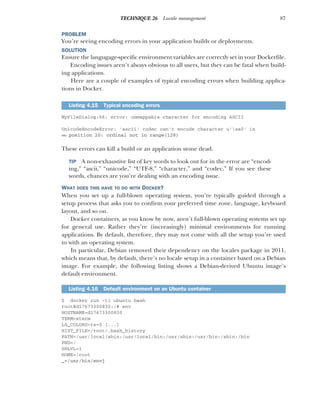 87
TECHNIQUE 26 Locale management
PROBLEM
You’re seeing encoding errors in your application builds or deployments.
SOLUTION
Ensure the langugage-specific environment variables are correctly set in your Dockerfile.
Encoding issues aren’t always obvious to all users, but they can be fatal when build-
ing applications.
Here are a couple of examples of typical encoding errors when building applica-
tions in Docker.
MyFileDialog:66: error: unmappable character for encoding ASCII
UnicodeEncodeError: 'ascii' codec can't encode character u'xa0' in
➥ position 20: ordinal not in range(128)
These errors can kill a build or an application stone dead.
TIP A non-exhaustive list of key words to look out for in the error are “encod-
ing,” “ascii,” “unicode,” “UTF-8,” “character,” and “codec.” If you see these
words, chances are you’re dealing with an encoding issue.
WHAT DOES THIS HAVE TO DO WITH DOCKER?
When you set up a full-blown operating system, you’re typically guided through a
setup process that asks you to confirm your preferred time zone, language, keyboard
layout, and so on.
Docker containers, as you know by now, aren’t full-blown operating systems set up
for general use. Rather they’re (increasingly) minimal environments for running
applications. By default, therefore, they may not come with all the setup you’re used
to with an operating system.
In particular, Debian removed their dependency on the locales package in 2011,
which means that, by default, there’s no locale setup in a container based on a Debian
image. For example, the following listing shows a Debian-derived Ubuntu image’s
default environment.
$ docker run -ti ubuntu bash
root@d17673300830:/# env
HOSTNAME=d17673300830
TERM=xterm
LS_COLORS=rs=0 [...]
HIST_FILE=/root/.bash_history
PATH=/usr/local/sbin:/usr/local/bin:/usr/sbin:/usr/bin:/sbin:/bin
PWD=/
SHLVL=1
HOME=/root
_=/usr/bin/envj
Listing 4.15 Typical encoding errors
Listing 4.16 Default environment on an Ubuntu container
 