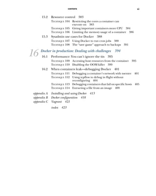 CONTENTS xi
15.2 Resource control 383
TECHNIQUE 104 Restricting the cores a container can
execute on 383
TECHNIQUE 105 Giving important containers more CPU 384
TECHNIQUE 106 Limiting the memory usage of a container 386
15.3 Sysadmin use cases for Docker 388
TECHNIQUE 107 Using Docker to run cron jobs 388
TECHNIQUE 108 The “save game” approach to backups 391
16 Docker in production: Dealing with challenges 394
16.1 Performance: You can’t ignore the tin 395
TECHNIQUE 109 Accessing host resources from the container 395
TECHNIQUE 110 Disabling the OOM killer 399
16.2 When containers leak—debugging Docker 401
TECHNIQUE 111 Debugging a container’s network with nsenter 401
TECHNIQUE 112 Using tcpflow to debug in flight without
reconfiguring 404
TECHNIQUE 113 Debugging containers that fail on specific hosts 405
TECHNIQUE 114 Extracting a file from an image 409
appendix A Installing and using Docker 413
appendix B Docker configuration 418
appendix C Vagrant 421
index 423
 